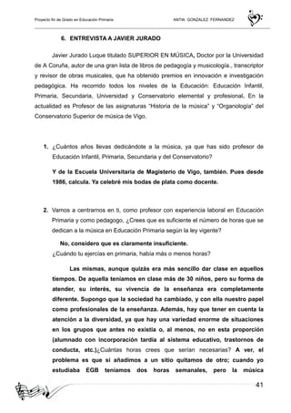 Proyecto fin de Grado en Educación Primaria ANTIA GONZALEZ FERNANDEZ
41
6. ENTREVISTA A JAVIER JURADO
Javier Jurado Luque titulado SUPERIOR EN MÚSICA, Doctor por la Universidad
de A Coruña, autor de una gran lista de libros de pedagogía y musicología., transcriptor
y revisor de obras musicales, que ha obtenido premios en innovación e investigación
pedagógica. Ha recorrido todos los niveles de la Educación: Educación Infantil,
Primaria, Secundaria, Universidad y Conservatorio elemental y profesional. En la
actualidad es Profesor de las asignaturas “Historia de la música” y “Organología” del
Conservatorio Superior de música de Vigo.
1. ¿Cuántos años llevas dedicándote a la música, ya que has sido profesor de
Educación Infantil, Primaria, Secundaria y del Conservatorio?
Y de la Escuela Universitaria de Magisterio de Vigo, también. Pues desde
1986, calcula. Ya celebré mis bodas de plata como docente.
2. Vamos a centrarnos en ti, como profesor con experiencia laboral en Educación
Primaria y como pedagogo, ¿Crees que es suficiente el número de horas que se
dedican a la música en Educación Primaria según la ley vigente?
No, considero que es claramente insuficiente.
¿Cuándo tu ejercías en primaria, había más o menos horas?
Las mismas, aunque quizás era más sencillo dar clase en aquellos
tiempos. De aquella teníamos en clase más de 30 niños, pero su forma de
atender, su interés, su vivencia de la enseñanza era completamente
diferente. Supongo que la sociedad ha cambiado, y con ella nuestro papel
como profesionales de la enseñanza. Además, hay que tener en cuenta la
atención a la diversidad, ya que hay una variedad enorme de situaciones
en los grupos que antes no existía o, al menos, no en esta proporción
(alumnado con incorporación tardía al sistema educativo, trastornos de
conducta, etc.)¿Cuántas horas crees que serían necesarias? A ver, el
problema es que si añadimos a un sitio quitamos de otro; cuando yo
estudiaba EGB teníamos dos horas semanales, pero la música
 