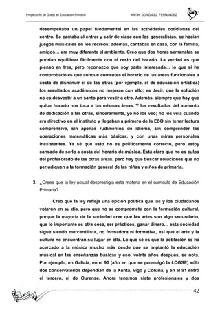 Proyecto fin de Grado en Educación Primaria ANTIA GONZALEZ FERNANDEZ
42
desempeñaba un papel fundamental en las actividades cotidianas del
centro. Se cantaba al entrar y salir de clase con los generalistas, se hacían
juegos musicales en los recreos; además, cantabas en casa, con la familia,
amigos… era muy diferente el ambiente. Creo que dos horas semanales se
podrían equilibrar fácilmente con el resto del horario. La verdad es que
pienso en tres, pero reconozco que soy parte interesada… lo que sí he
comprobado es que aunque aumentes el horario de las áreas funcionales a
costa de disminuir el de las otras (por ejemplo, el de educación artística)
los resultados académicos no mejoran con ello; es decir, que la solución
no es desvestir a un santo para vestir a otro. Además, siempre que hay que
quitar horario nos toca a las mismas áreas. Y los resultados del aumento
de dedicación a las otras, sinceramente, yo no los veo; no los veía cuando
era directivo en el instituto y llegaban a primero de la ESO sin tener lectura
comprensiva, sin apenas rudimentos de idioma, sin comprender las
operaciones matemáticas más básicas, y con unas miras personales
inexistentes. Ya sé que esto no es políticamente correcto, pero estoy
cansado de serlo a costa del horario de música. Está claro que no es culpa
del profesorado de las otras áreas, pero hay que buscar soluciones que no
perjudiquen a la formación general de las niñas y niños de primaria.
3. ¿Crees que la ley actual desprestigia esta materia en el currículo de Educación
Primaria?
Creo que la ley refleja una opción política que las y los ciudadanos
votaron en su día, pero que no se compromete con la formación cultural,
porque la mayoría de la sociedad cree que las artes son algo secundario,
que lo importante es otra cosa, ser prácticos, ganar dinero… esta sociedad
sigue siendo mercantilista, no formadora ni formativa, así que el arte y la
cultura no encuentran su lugar en ella. Lo que sé es que la población se ha
acercado a la música mucho más desde que se implantó la educación
musical en las enseñanzas básicas y eso, veinte años después, se nota.
Por ejemplo, en Galicia, en el 90 (año en que se promulgó la LOGSE) sólo
dos conservatorios dependían de la Xunta, Vigo y Coruña, y en el 91 entró
el tercero, el de Ourense. Ahora tenemos siete profesionales y dos
 