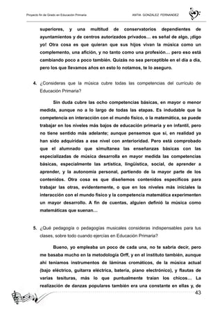 Proyecto fin de Grado en Educación Primaria ANTIA GONZALEZ FERNANDEZ
43
superiores, y una multitud de conservatorios dependientes de
ayuntamientos y de centros autorizados privados… es señal de algo, ¡digo
yo! Otra cosa es que quieran que sus hijos vivan la música como un
complemento, una afición, y no tanto como una profesión… pero eso está
cambiando poco a poco también. Quizás no sea perceptible en el día a día,
pero los que llevamos años en esto lo notamos, te lo aseguro.
4. ¿Consideras que la música cubre todas las competencias del currículo de
Educación Primaria?
Sin duda cubre las ocho competencias básicas, en mayor o menor
medida, aunque no a lo largo de todas las etapas. Es indudable que la
competencia en interacción con el mundo físico, o la matemática, se puede
trabajar en los niveles más bajos de educación primaria y en infantil, pero
no tiene sentido más adelante; aunque pensemos que sí, en realidad ya
han sido adquiridas a ese nivel con anterioridad. Pero está comprobado
que el alumnado que simultanea las enseñanzas básicas con las
especializadas de música desarrolla en mayor medida las competencias
básicas, especialmente las artística, lingüística, social, de aprender a
aprender, y la autonomía personal, partiendo de la mayor parte de los
contenidos. Otra cosa es que diseñemos contenidos específicos para
trabajar las otras, evidentemente, o que en los niveles más iniciales la
interacción con el mundo físico y la competencia matemática experimenten
un mayor desarrollo. A fin de cuentas, alguien definió la música como
matemáticas que suenan…
5. ¿Qué pedagogía o pedagogías musicales consideras indispensables para tus
clases, sobre todo cuando ejercías en Educación Primaria?
Bueno, yo empleaba un poco de cada una, no te sabría decir, pero
me basaba mucho en la metodología Orff, y en el instituto también, aunque
ahí teníamos instrumentos de láminas cromáticos, de la música actual
(bajo eléctrico, guitarra eléctrica, batería, piano electrónico), y flautas de
varias tesituras, más lo que puntualmente traían los chicos… La
realización de danzas populares también era una constante en ellas y, de
 