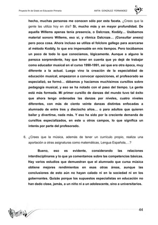 Proyecto fin de Grado en Educación Primaria ANTIA GONZALEZ FERNANDEZ
44
hecho, muchas personas me conocen sólo por esta faceta. ¿Crees que la
gente las utiliza hoy en día? Sí, mucho más y en mayor profundidad. De
aquella Willems apenas tenía presencia, o Dalcroze, Kodály… Usábamos
material sonoro Willems, eso sí, y rítmica Dalcroze… (Consultar anexo)
pero poca cosa. Ahora incluso se utiliza el folclore gallego para acercarse
al método Kodály, lo que era impensable en mis tiempos. Pero tocábamos
un poco de todo lo que conocíamos, lógicamente. Aunque a alguno le
parezca sorprendente, hay que tener en cuenta que yo dejé de trabajar
como educador musical en el curso 1990-1991, así que era otra época, muy
diferente a la actual. Luego vino la creación de la especialidad de
educación musical, empezaron a convocar oposiciones, el profesorado se
especializó, se formó… dábamos y hacíamos muchísimos cursillos sobre
pedagogía musical, y eso se ha notado con el paso del tiempo. La gente
está más formada. Mi primer cursillo de danzas del mundo tuvo tal éxito
que ahora tengo ordenadas las danzas por niveles, cuatro niveles
diferentes, con más de ciento veinte danzas distintas enfocadas a
alumnado de entre tres y dieciocho años… o para adultos que quieren
bailar y divertirse, nada más. Y eso ha sido por la creciente demanda de
cursillos especializados, en este u otros campos, lo que significa un
interés por parte del profesorado.
6. ¿Crees que la música, además de tener un currículo propio, realiza una
aportación a otras asignaturas como matemáticas, Lengua Española,…?
Bueno, eso es evidente, considerando las relaciones
interdisciplinares y lo que ya comentamos sobre las competencias básicas.
Hay varios estudios que demuestran que el alumnado que cursa música
obtiene mejores rendimientos en esas otras áreas, aunque las
conclusiones de esto aún no hayan calado ni en la sociedad ni en los
gobernantes. Quizás porque los supuestos especialistas en educación no
han dado clase, jamás, a un niño ni a un adolescente, sino a universitarios.
 