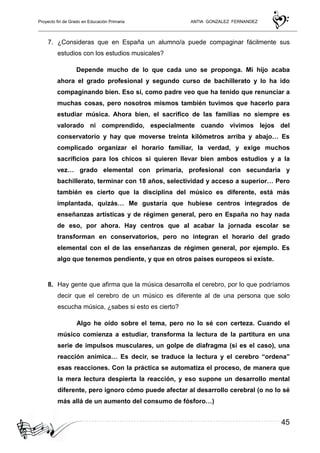 Proyecto fin de Grado en Educación Primaria ANTIA GONZALEZ FERNANDEZ
45
7. ¿Consideras que en España un alumno/a puede compaginar fácilmente sus
estudios con los estudios musicales?
Depende mucho de lo que cada uno se proponga. Mi hijo acaba
ahora el grado profesional y segundo curso de bachillerato y lo ha ido
compaginando bien. Eso sí, como padre veo que ha tenido que renunciar a
muchas cosas, pero nosotros mismos también tuvimos que hacerlo para
estudiar música. Ahora bien, el sacrifico de las familias no siempre es
valorado ni comprendido, especialmente cuando vivimos lejos del
conservatorio y hay que moverse treinta kilómetros arriba y abajo… Es
complicado organizar el horario familiar, la verdad, y exige muchos
sacrificios para los chicos si quieren llevar bien ambos estudios y a la
vez… grado elemental con primaria, profesional con secundaria y
bachillerato, terminar con 18 años, selectividad y acceso a superior… Pero
también es cierto que la disciplina del músico es diferente, está más
implantada, quizás… Me gustaría que hubiese centros integrados de
enseñanzas artísticas y de régimen general, pero en España no hay nada
de eso, por ahora. Hay centros que al acabar la jornada escolar se
transforman en conservatorios, pero no integran el horario del grado
elemental con el de las enseñanzas de régimen general, por ejemplo. Es
algo que tenemos pendiente, y que en otros países europeos sí existe.
8. Hay gente que afirma que la música desarrolla el cerebro, por lo que podríamos
decir que el cerebro de un músico es diferente al de una persona que solo
escucha música, ¿sabes si esto es cierto?
Algo he oído sobre el tema, pero no lo sé con certeza. Cuando el
músico comienza a estudiar, transforma la lectura de la partitura en una
serie de impulsos musculares, un golpe de diafragma (si es el caso), una
reacción anímica… Es decir, se traduce la lectura y el cerebro “ordena”
esas reacciones. Con la práctica se automatiza el proceso, de manera que
la mera lectura despierta la reacción, y eso supone un desarrollo mental
diferente, pero ignoro cómo puede afectar al desarrollo cerebral (o no lo sé
más allá de un aumento del consumo de fósforo…)
 