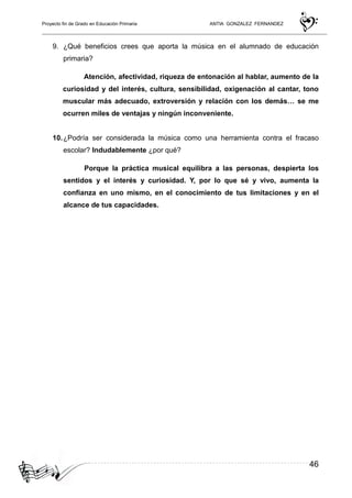 Proyecto fin de Grado en Educación Primaria ANTIA GONZALEZ FERNANDEZ
46
9. ¿Qué beneficios crees que aporta la música en el alumnado de educación
primaria?
Atención, afectividad, riqueza de entonación al hablar, aumento de la
curiosidad y del interés, cultura, sensibilidad, oxigenación al cantar, tono
muscular más adecuado, extroversión y relación con los demás… se me
ocurren miles de ventajas y ningún inconveniente.
10.¿Podría ser considerada la música como una herramienta contra el fracaso
escolar? Indudablemente ¿por qué?
Porque la práctica musical equilibra a las personas, despierta los
sentidos y el interés y curiosidad. Y, por lo que sé y vivo, aumenta la
confianza en uno mismo, en el conocimiento de tus limitaciones y en el
alcance de tus capacidades.
 