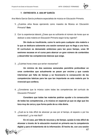 Proyecto fin de Grado en Educación Primaria ANTIA GONZALEZ FERNANDEZ
47
7. ENTREVISTA A ANA Mª GARCÍA
Ana María García García profesora especialista de música en Educación Primaria.
1. ¿Cuántos años llevas ejerciendo como maestra de Música en Educación
Primaria? Seis
2. Con tu experiencia laboral ¿Crees que es suficiente el número de horas que se
dedican a esta materia en Educación Primaria según la ley vigente?
Sin duda es insuficiente, como lo sería para cualquier otra materia a
la que se dedicara solamente una sesión semanal que no llega a una hora.
El currículum es demasiado ambicioso para tan poco tiempo, unas 30
sesiones escasas en el curso para abarcar un gran número de contenidos
y desarrollar las competencias básicas que exige.
3. ¿Cuántas horas crees que serían necesarias?
Un mínimo de dos sesiones semanales permitiría profundizar en
unos contenidos que actualmente se pasan por encima y que cuesta
interiorizar por falta de tiempo y se favorecería la consecución de las
competencias básicas para las que tan importante es esta materia por lo
vivencial que conlleva.
4. ¿Consideras que la música cubre todas las competencias del currículo de
Educación Primaria?
Considero que todas las materias podrían ayudar a la consecución
de todas las competencias, y la música en especial ya que es algo que les
toca muy de cerca y que forma parte de su vida diaria.
5. ¿Cuál es la más difícil de alcanzar ya sea por el tiempo, el espacio o por los
contenidos? ¿y la más fácil?
En mi caso, por falta de recursos y de tiempo, quizás la más difícil de
alcanzar a través de la educación musical en primaria sea la competencia
digital y para el tratamiento de la información. El hecho de, con una sesión
 