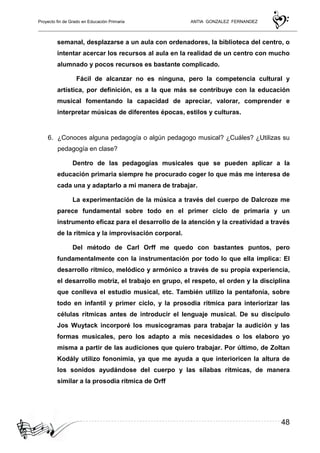 Proyecto fin de Grado en Educación Primaria ANTIA GONZALEZ FERNANDEZ
48
semanal, desplazarse a un aula con ordenadores, la biblioteca del centro, o
intentar acercar los recursos al aula en la realidad de un centro con mucho
alumnado y pocos recursos es bastante complicado.
Fácil de alcanzar no es ninguna, pero la competencia cultural y
artística, por definición, es a la que más se contribuye con la educación
musical fomentando la capacidad de apreciar, valorar, comprender e
interpretar músicas de diferentes épocas, estilos y culturas.
6. ¿Conoces alguna pedagogía o algún pedagogo musical? ¿Cuáles? ¿Utilizas su
pedagogía en clase?
Dentro de las pedagogías musicales que se pueden aplicar a la
educación primaria siempre he procurado coger lo que más me interesa de
cada una y adaptarlo a mi manera de trabajar.
La experimentación de la música a través del cuerpo de Dalcroze me
parece fundamental sobre todo en el primer ciclo de primaria y un
instrumento eficaz para el desarrollo de la atención y la creatividad a través
de la rítmica y la improvisación corporal.
Del método de Carl Orff me quedo con bastantes puntos, pero
fundamentalmente con la instrumentación por todo lo que ella implica: El
desarrollo rítmico, melódico y armónico a través de su propia experiencia,
el desarrollo motriz, el trabajo en grupo, el respeto, el orden y la disciplina
que conlleva el estudio musical, etc. También utilizo la pentafonía, sobre
todo en infantil y primer ciclo, y la prosodia rítmica para interiorizar las
células rítmicas antes de introducir el lenguaje musical. De su discípulo
Jos Wuytack incorporé los musicogramas para trabajar la audición y las
formas musicales, pero los adapto a mis necesidades o los elaboro yo
misma a partir de las audiciones que quiero trabajar. Por último, de Zoltan
Kodály utilizo fononimia, ya que me ayuda a que interioricen la altura de
los sonidos ayudándose del cuerpo y las sílabas rítmicas, de manera
similar a la prosodia rítmica de Orff
 