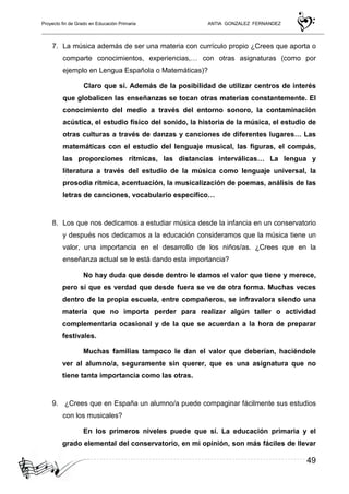 Proyecto fin de Grado en Educación Primaria ANTIA GONZALEZ FERNANDEZ
49
7. La música además de ser una materia con currículo propio ¿Crees que aporta o
comparte conocimientos, experiencias,… con otras asignaturas (como por
ejemplo en Lengua Española o Matemáticas)?
Claro que sí. Además de la posibilidad de utilizar centros de interés
que globalicen las enseñanzas se tocan otras materias constantemente. El
conocimiento del medio a través del entorno sonoro, la contaminación
acústica, el estudio físico del sonido, la historia de la música, el estudio de
otras culturas a través de danzas y canciones de diferentes lugares… Las
matemáticas con el estudio del lenguaje musical, las figuras, el compás,
las proporciones rítmicas, las distancias interválicas… La lengua y
literatura a través del estudio de la música como lenguaje universal, la
prosodia rítmica, acentuación, la musicalización de poemas, análisis de las
letras de canciones, vocabulario específico…
8. Los que nos dedicamos a estudiar música desde la infancia en un conservatorio
y después nos dedicamos a la educación consideramos que la música tiene un
valor, una importancia en el desarrollo de los niños/as. ¿Crees que en la
enseñanza actual se le está dando esta importancia?
No hay duda que desde dentro le damos el valor que tiene y merece,
pero sí que es verdad que desde fuera se ve de otra forma. Muchas veces
dentro de la propia escuela, entre compañeros, se infravalora siendo una
materia que no importa perder para realizar algún taller o actividad
complementaria ocasional y de la que se acuerdan a la hora de preparar
festivales.
Muchas familias tampoco le dan el valor que deberían, haciéndole
ver al alumno/a, seguramente sin querer, que es una asignatura que no
tiene tanta importancia como las otras.
9. ¿Crees que en España un alumno/a puede compaginar fácilmente sus estudios
con los musicales?
En los primeros niveles puede que sí. La educación primaria y el
grado elemental del conservatorio, en mi opinión, son más fáciles de llevar
 