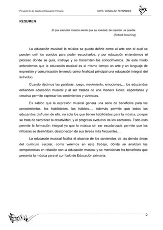 Proyecto fin de Grado en Educación Primaria ANTIA GONZALEZ FERNANDEZ
5
RESUMEN
El que escucha música siente que su soledad, de repente, se puebla.
(Robert Browning)
La educación musical: la música se puede definir como el arte con el cual se
pueden unir los sonidos para poder escucharlos, y por educación entendemos el
proceso donde se guía, instruye y se transmiten los conocimientos. De este modo
entendemos que la educación musical es al mismo tiempo un arte y un lenguaje de
expresión y comunicación teniendo como finalidad principal una educación integral del
individuo.
Cuando decimos las palabras: juego, movimiento, emociones,... los educandos
entienden educación musical y al ser tratada de una manera lúdica, espontánea y
creativa permite expresar los sentimientos y vivencias.
Es sabido que la expresión musical genera una serie de beneficios para los
conocimientos, las habilidades, los hábitos,… Además permite que todos los
educandos disfruten de ella, no solo los que tienen habilidades para la música, porque
se trata de favorecer la creatividad, y el progreso evolutivo de los escolares. Todo esto
permite la formación integral ya que la música sin ser escolarizada permite que los
niños/as se desinhiban, desconecten de sus tareas más frecuentes,…
La educación musical facilita el alcance de los contenidos de las demás áreas
del currículo escolar, como veremos en este trabajo, dónde se analizan las
competencias en relación con la educación musical y se mencionan los beneficios que
presenta la música para el currículo de Educación primaria.
 