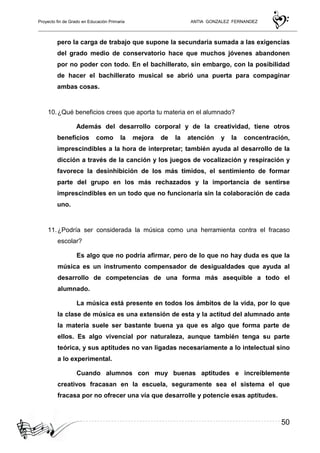 Proyecto fin de Grado en Educación Primaria ANTIA GONZALEZ FERNANDEZ
50
pero la carga de trabajo que supone la secundaria sumada a las exigencias
del grado medio de conservatorio hace que muchos jóvenes abandonen
por no poder con todo. En el bachillerato, sin embargo, con la posibilidad
de hacer el bachillerato musical se abrió una puerta para compaginar
ambas cosas.
10.¿Qué beneficios crees que aporta tu materia en el alumnado?
Además del desarrollo corporal y de la creatividad, tiene otros
beneficios como la mejora de la atención y la concentración,
imprescindibles a la hora de interpretar; también ayuda al desarrollo de la
dicción a través de la canción y los juegos de vocalización y respiración y
favorece la desinhibición de los más tímidos, el sentimiento de formar
parte del grupo en los más rechazados y la importancia de sentirse
imprescindibles en un todo que no funcionaría sin la colaboración de cada
uno.
11.¿Podría ser considerada la música como una herramienta contra el fracaso
escolar?
Es algo que no podría afirmar, pero de lo que no hay duda es que la
música es un instrumento compensador de desigualdades que ayuda al
desarrollo de competencias de una forma más asequible a todo el
alumnado.
La música está presente en todos los ámbitos de la vida, por lo que
la clase de música es una extensión de esta y la actitud del alumnado ante
la materia suele ser bastante buena ya que es algo que forma parte de
ellos. Es algo vivencial por naturaleza, aunque también tenga su parte
teórica, y sus aptitudes no van ligadas necesariamente a lo intelectual sino
a lo experimental.
Cuando alumnos con muy buenas aptitudes e increíblemente
creativos fracasan en la escuela, seguramente sea el sistema el que
fracasa por no ofrecer una vía que desarrolle y potencie esas aptitudes.
 