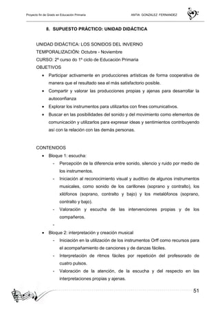 Proyecto fin de Grado en Educación Primaria ANTIA GONZALEZ FERNANDEZ
51
8. SUPUESTO PRÁCTICO: UNIDAD DIDÁCTICA
UNIDAD DIDÁCTICA: LOS SONIDOS DEL INVERNO
TEMPORALIZACIÓN: Octubre - Noviembre
CURSO: 2º curso do 1º ciclo de Educación Primaria
OBJETIVOS
• Participar activamente en producciones artísticas de forma cooperativa de
manera que el resultado sea el más satisfactorio posible.
• Compartir y valorar las producciones propias y ajenas para desarrollar la
autoconfianza
• Explorar los instrumentos para utilizarlos con fines comunicativos.
• Buscar en las posibilidades del sonido y del movimiento como elementos de
comunicación y utilizarlos para expresar ideas y sentimientos contribuyendo
así con la relación con las demás personas.
CONTENIDOS
• Bloque 1: escucha:
- Percepción de la diferencia entre sonido, silencio y ruido por medio de
los instrumentos.
- Iniciación al reconocimiento visual y auditivo de algunos instrumentos
musicales, como sonido de los carillones (soprano y contralto), los
xilófonos (soprano, contralto y bajo) y los metalófonos (soprano,
contralto y bajo).
- Valoración y escucha de las intervenciones propias y de los
compañeros.
-
• Bloque 2: interpretación y creación musical
- Iniciación en la utilización de los instrumentos Orff como recursos para
el acompañamiento de canciones y de danzas fáciles.
- Interpretación de ritmos fáciles por repetición del profesorado de
cuatro pulsos.
- Valoración de la atención, de la escucha y del respecto en las
interpretaciones propias y ajenas.
 