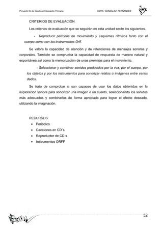 Proyecto fin de Grado en Educación Primaria ANTIA GONZALEZ FERNANDEZ
52
CRITERIOS DE EVALUACIÓN
Los criterios de evaluación que se seguirán en esta unidad serán los siguientes.
- Reproducir patrones de movimiento y esquemas rítmicos tanto con el
cuerpo como con los instrumentos Orff.
Se valora la capacidad de atención y de retenciones de mensajes sonoros y
corporales. También se comprueba la capacidad de respuesta de manera natural y
espontánea así como la memorización de unas premisas para el movimiento.
- Seleccionar y combinar sonidos producidos por la voz, por el cuerpo, por
los objetos y por los instrumentos para sonorizar relatos o imágenes entre varios
dados.
Se trata de comprobar si son capaces de usar los datos obtenidos en la
exploración sonora para sonorizar una imagen o un cuento, seleccionando los sonidos
más adecuados y combinarlos de forma apropiada para lograr el efecto deseado,
utilizando la imaginación.
RECURSOS
• Periódico
• Canciones en CD´s
• Reproductor de CD´s
• Instrumentos ORFF
 