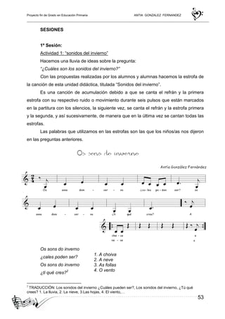 Proyecto fin de Grado en Educación Primaria ANTIA GONZALEZ FERNANDEZ
53
SESIONES
1º Sesión:
Actividad 1: “sonidos del invierno”
Hacemos una lluvia de ideas sobre la pregunta:
“¿Cuáles son los sonidos del invierno?”
Con las propuestas realizadas por los alumnos y alumnas hacemos la estrofa de
la canción de esta unidad didáctica, titulada “Sonidos del invierno”.
Es una canción de acumulación debido a que se canta el refrán y la primera
estrofa con su respectivo ruido o movimiento durante seis pulsos que están marcados
en la partitura con los silencios, la siguiente vez, se canta el refrán y la estrofa primera
y la segunda, y así sucesivamente, de manera que en la última vez se cantan todas las
estrofas.
Las palabras que utilizamos en las estrofas son las que los niños/as nos dijeron
en las preguntas anteriores.
LETRA
Os sons do inverno
¿cales poden ser?
Os sons do inverno
¿ti qué cres?2
2
TRADUCCIÓN: Los sonidos del invierno ¿Cuáles pueden ser?, Los sonidos del invierno, ¿Tú qué
crees? 1. La lluvia, 2. La nieve, 3.Las hojas, 4. El viento,…
1. A choiva
2. A neve
3. As follas
4. O vento
...
 