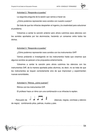 Proyecto fin de Grado en Educación Primaria ANTIA GONZALEZ FERNANDEZ
54
Actividad 2: “Responde si puedes”
La segunda pregunta de la sesión que vamos a hacer es:
¿Cómo podemos representar esos sonidos con nuestro cuerpo?
Se trata de que los niños/as despierten el ingenio y la creatividad para solucionar
el problema.
Volvemos a cantar la canción anterior pero ahora cubrimos esos silencios con
los sonidos aportados por los alumnos/as, haciendo un consenso entre todos los
dichos.
Actividad 3: “Responde si puedes”
¿Cómo podemos representar eses sonidos con los instrumentos Orff?
Vamos probando e investigando en los instrumentos hasta que creamos que
algunos sonidos se parecen a los propuestos anteriormente.
Volvemos a cantar la canción pero ahora cubrimos los silencios con los
instrumentos Orff, de la manera aportada polos alumnos, es decir, no se trata de que
los instrumentos se toquen correctamente sino de que improvisen y experimenten
nuevas sonoridades.
Actividad 4: “Ritmos, ¡cómo suenan!”
Ritmos con los instrumentos Orff:
El profesor hace un ritmo con una combinación e os niños/as lo repiten.
Percusión de (blancas, negras, corcheas y silencio
de negra) combinando pitos, palmas, muslos y pies.
 