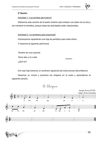 Proyecto fin de Grado en Educación Primaria ANTIA GONZALEZ FERNANDEZ
55
2º Sesión:
Actividad 1: “Los sonidos del invierno”
Utilizamos esta canción de la sesión anterior para enlazar una clase con la otra y
así mantener la temática, porque todas las actividades están relacionadas.
Actividad 2: “un sombrero para improvisar”
Comenzamos repartiendo una hoja de periódico para cada niño/a.
Y hacemos la siguiente adivinanza
Tamaño de una cacerola
Tiene alas y no vuela
¿Qué es?
Con esa hoja haremos un sombrero siguiendo las instrucciones del profesor/a.
Hacemos un círculo y ponemos los chapeos en el suelo y aprendemos la
siguiente canción.
Sombrero
 