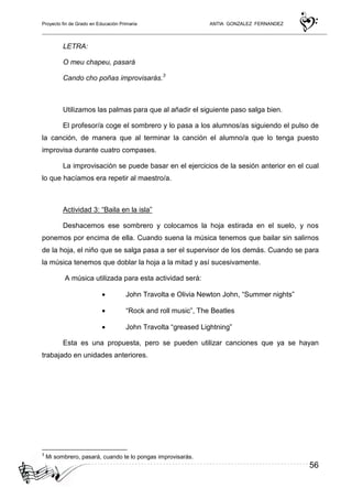 Proyecto fin de Grado en Educación Primaria ANTIA GONZALEZ FERNANDEZ
56
LETRA:
O meu chapeu, pasará
Cando cho poñas improvisarás.3
Utilizamos las palmas para que al añadir el siguiente paso salga bien.
El profesor/a coge el sombrero y lo pasa a los alumnos/as siguiendo el pulso de
la canción, de manera que al terminar la canción el alumno/a que lo tenga puesto
improvisa durante cuatro compases.
La improvisación se puede basar en el ejercicios de la sesión anterior en el cual
lo que hacíamos era repetir al maestro/a.
Actividad 3: “Baila en la isla”
Deshacemos ese sombrero y colocamos la hoja estirada en el suelo, y nos
ponemos por encima de ella. Cuando suena la música tenemos que bailar sin salirnos
de la hoja, el niño que se salga pasa a ser el supervisor de los demás. Cuando se para
la música tenemos que doblar la hoja a la mitad y así sucesivamente.
A música utilizada para esta actividad será:
• John Travolta e Olivia Newton John, “Summer nights”
• “Rock and roll music”, The Beatles
• John Travolta “greased Lightning”
Esta es una propuesta, pero se pueden utilizar canciones que ya se hayan
trabajado en unidades anteriores.
3
Mi sombrero, pasará, cuando te lo pongas improvisarás.
 