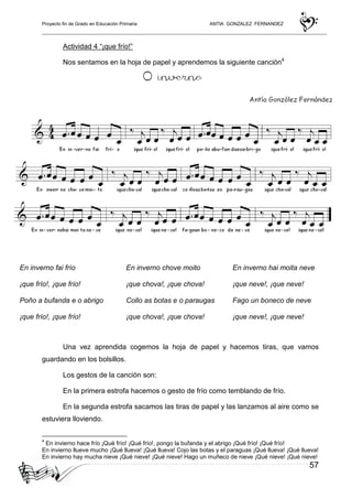 Proyecto fin de Grado en Educación Primaria ANTIA GONZALEZ FERNANDEZ
57
Actividad 4 “¡que frío!”
Nos sentamos en la hoja de papel y aprendemos la siguiente canción4
Una vez aprendida cogemos la hoja de papel y hacemos tiras, que vamos
guardando en los bolsillos.
Los gestos de la canción son:
En la primera estrofa hacemos o gesto de frío como temblando de frío.
En la segunda estrofa sacamos las tiras de papel y las lanzamos al aire como se
estuviera lloviendo.
4
En invierno hace frío ¡Qué frío! ¡Qué frío!, pongo la bufanda y el abrigo ¡Qué frío! ¡Qué frío!
En invierno llueve mucho ¡Qué llueva! ¡Qué llueva! Cojo las botas y el paraguas ¡Qué llueva! ¡Qué llueva!
En invierno hay mucha nieve ¡Qué nieve! ¡Qué nieve! Hago un muñeco de nieve ¡Qué nieve! ¡Qué nieve!
En inverno fai frío
¡que frío!, ¡que frío!
Poño a bufanda e o abrigo
¡que frío!, ¡que frío!
En inverno chove moito
¡que chova!, ¡que chova!
Collo as botas e o paraugas
¡que chova!, ¡que chova!
En inverno hai moita neve
¡que neve!, ¡que neve!
Fago un boneco de neve
¡que neve!, ¡que neve!
 