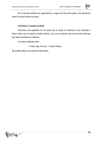 Proyecto fin de Grado en Educación Primaria ANTIA GONZALEZ FERNANDEZ
58
En la tercera estrofa nos agachamos a coger las tiras del suelo y las lanzamos
como si fueran bolas de nieve.
Actividad 5: “recoger la clase”
Ponemos una papelera en el centro de la clase e invitamos a los niños/as a
hacer bolas con el papel y tirarlas dentro, con una condición que al terminar tenemos
que estar sentados en silencio.
A música utilizada será:
• “Para Vigo me voy” – Carlos Nuñez
Se puede utilizar una canción alternativa.
 