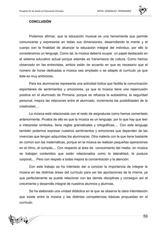 Proyecto fin de Grado en Educación Primaria ANTIA GONZALEZ FERNANDEZ
59
CONCLUSIÓN
Podemos afirmar, que la educación musical es una herramienta que permite
comunicarse y expresarse en todas sus dimensiones, desarrollando la mente y el
cuerpo con la finalidad de alcanzar la educación integral del individuo, por ello la
consideramos un lenguaje. Como tal, la música debería ocupar un papel destacado en
el sistema educativo actual porque además es transmisora de cultura. Como hemos
observado en las entrevistas, ambos están de acuerdo en que es necesario que el
número de horas dedicadas a música sea ampliado o se adapte al currículo ya que
éste es muy ambicioso.
Para los alumnos/as representa una actividad lúdica que facilita la comunicación
espontánea de sentimientos y emociones, ya que la música tiene una repercusión
positiva en el alumnado de Primaria, porque se refuerza la autoestima, la seguridad
personal, mejora las relaciones entre el alumnado, incrementa las posibilidades de la
creatividad,…
La música está relacionada con el resto de asignaturas como hemos comentado
anteriormente. Prueba de ello es que la música es un lenguaje, por lo que hay que leer
e interpretar símbolos, tiene reglas gramaticales y ortográficas,… Con este lenguaje
también podemos expresar nuestros sentimientos y emociones que dependen de las
vivencias que tengan adquiridas los alumnos/as. Otra materia con la que tiene bastante
en común son las matemáticas, porque en la música se realizan pequeñas operaciones
en el ritmo, el compás,... Con respecto al área de conocimiento del medio, en música
se trabajan contenidos que están relacionados como la lateralidad, la postura
corporal,… Pero con respeto a todas mejora la concentración y la atención.
Con este trabajo se ha intentado dar a conocer la importancia de integrar la
música en las distintas áreas del currículo para ver las aportaciones de la misma, ya
que perfectamente se puede relacionar con las demás disciplinas y conseguir así el
crecimiento y desarrollo integral de nuestros alumnos y alumnas.
Se ha elaborado una unidad didáctica en la que se observa la clara interrelación
que existe entre la música y las distintas competencias básicas propuestas en el
currículo.
 