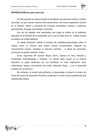Proyecto fin de Grado en Educación Primaria ANTIA GONZALEZ FERNANDEZ
6
INTRODUCCIÓN por qué y para qué
En este proyecto se quiere recoger los beneficios que aporta la música a nuestro
alumnado, ya que cuando nuestros alumnos/as tienen una buena experiencia musical
en la infancia, mejora y enriquece los procesos sensoriales, motores y cognitivos
(pensamiento, lenguaje, aprendizaje y memoria).
Uno de los papeles más importantes que juega la música en el ambiente
educativo es el fomento de la creatividad, por lo que se debe tener en cuenta cuando
se realiza una unidad didáctica.
Ya desde Educación Infantil el proceso de enseñanza-aprendizaje utiliza la
música como un recurso para añadir nuevos conocimientos, asegurar los
conocimientos previos, mantener la atención centrada,… a través de canciones,
canciones con gestos, poesías, ritmos,…
Como argumenta Mª Carmen Reyes (2011), doctora en Arte, Filosofía y
Creatividad, psicopedagoga y violinista, “La música debe ocupar en el sistema
educativo un papel destacado por sus beneficios en otras asignaturas como
matemáticas, lengua, conocimiento del medio, educación física,… y en el desarrollo
evolutivo de los alumnos”.
Sin embargo, la música está sufriendo un desprestigio al reducir el número de
horas del horario de Educación Primaria y exigiendo un menor nivel al profesorado que
imparte esta materia.
 
