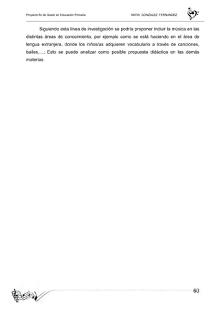 Proyecto fin de Grado en Educación Primaria ANTIA GONZALEZ FERNANDEZ
60
Siguiendo esta línea de investigación se podría proponer incluir la música en las
distintas áreas de conocimiento, por ejemplo como se está haciendo en el área de
lengua extranjera, donde los niños/as adquieren vocabulario a través de canciones,
bailes,…; Esto se puede analizar como posible propuesta didáctica en las demás
materias.
 