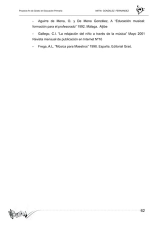 Proyecto fin de Grado en Educación Primaria ANTIA GONZALEZ FERNANDEZ
62
- Aguirre de Mena, O. y De Mena González, A “Educación musical:
formación para el profesorado” 1992. Málaga. Aljibe
- Gallego, C.I. “La relajación del niño a través de la música” Mayo 2001
Revista mensual de publicación en Internet Nº16
- Frega, A.L. “Música para Maestros” 1998. España. Editorial Graó.
 