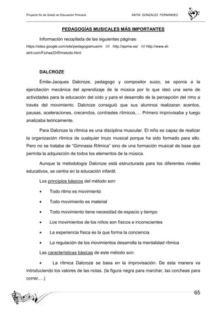 Proyecto fin de Grado en Educación Primaria ANTIA GONZALEZ FERNANDEZ
65
PEDAGOGÍAS MUSICALES MÁS IMPORTANTES
Información recopilada de las siguientes páginas:
https://sites.google.com/site/pedagogiamusi/m //// http://apmw.es/ //// http://www.el-
atril.com/Fichas/Orff/metodo.html
DALCROZE
Émile-Jacques Dalcroze, pedagogo y compositor suizo, se oponía a la
ejercitación mecánica del aprendizaje de la música por lo que ideó una serie de
actividades para la educación del oído y para el desarrollo de la percepción del rimo a
través del movimiento. Dalcroze consiguió que sus alumnos realizaran acentos,
pausas, aceleraciones, crecendos, contrastes rítmicos,… Primero improvisaba y luego
analizaba teóricamente.
Para Dalcroze la rítmica es una disciplina muscular. El niño es capaz de realizar
la organización rítmica de cualquier trozo musical porque ha sido formado para ello.
Pero no se trataba de “Gimnasia Rítmica” sino de una formación musical de base que
permita la adquisición de todos los elementos de la música.
Aunque la metodología Dalcroze está estructurada para los diferentes niveles
educativos, se centra en la educación infantil.
Los principios básicos del método son:
• Todo ritmo es movimiento
• Todo movimiento es material
• Todo movimiento tiene necesidad de espacio y tiempo
• Los movimientos de los niños son físicos e inconscientes
• La experiencia física es la que forma la conciencia
• La regulación de los movimientos desarrolla la mentalidad rítmica
Las características básicas de este método son:
• La rítmica Dalcroze se basa en la improvisación. De esta manera va
introduciendo los valores de las notas. (la figura negra para marchar, las corcheas para
correr,…)
 