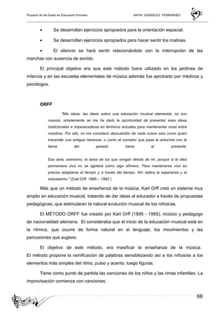 Proyecto fin de Grado en Educación Primaria ANTIA GONZALEZ FERNANDEZ
66
• Se desarrollan ejercicios apropiados para la orientación espacial.
• Se desarrollan ejercicios apropiados para hacer sentir los matices.
• El silencio se hará sentir relacionándolo con la interrupción de las
marchas con ausencia de sonido.
El principal objetivo era que este método fuera utilizado en los jardines de
infancia y en las escuelas elementales de música además fue aprobado por médicos y
psicólogos.
ORFF
"Mis ideas, las ideas sobre una educación musical elemental, no son
nuevas, simplemente se me ha dado la oportunidad de presentar esas ideas
tradicionales e imperecederas en términos actuales para mantenerlas vivas entre
nosotros. Por ello, no me considero descubridor de nada nuevo sino como quien
transmite una antigua herencia, o como el corredor que pasa la antorcha con la
llama del pasado hacia el presente.
Esa será, asimismo, la tarea de los que vengan detrás de mí, porque si la idea
permanece viva no se agotará como algo efímero. Para mantenerse vivo es
preciso adaptarse al tiempo y a través del tiempo. Ahí radica la esperanza y el
entusiasmo." (Carl Orff 1895 – 1982 )
Más que un método de enseñanza de la música, Karl Orff creó un sistema muy
amplio en educación musical, tratando de dar ideas al educador a través de propuestas
pedagógicas, que estimularan la natural evolución musical de los niños/as.
El MÉTODO ORFF fue creado por Karl Orff (1895 - 1985), músico y pedagogo
de nacionalidad alemana. El consideraba que el inicio de la educación musical está en
la rítmica, que ocurre de forma natural en el lenguaje, los movimientos y las
percusiones que sugiere.
El objetivo de este método, era masificar la enseñanza de la música.
El método propone la ramificación de palabras sensibilizando así a los niños/as a los
elementos más simples del ritmo, pulso y acento, luego figuras.
Tiene como punto de partida las canciones de los niños y las rimas infantiles. La
improvisación comienza con canciones.
 