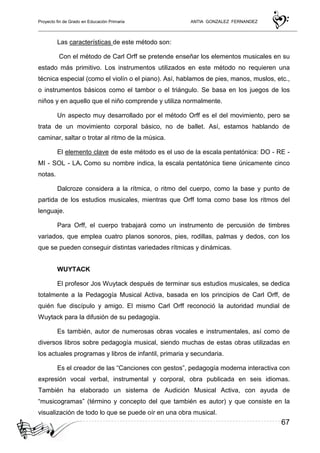 Proyecto fin de Grado en Educación Primaria ANTIA GONZALEZ FERNANDEZ
67
Las características de este método son:
Con el método de Carl Orff se pretende enseñar los elementos musicales en su
estado más primitivo. Los instrumentos utilizados en este método no requieren una
técnica especial (como el violín o el piano). Así, hablamos de pies, manos, muslos, etc.,
o instrumentos básicos como el tambor o el triángulo. Se basa en los juegos de los
niños y en aquello que el niño comprende y utiliza normalmente.
Un aspecto muy desarrollado por el método Orff es el del movimiento, pero se
trata de un movimiento corporal básico, no de ballet. Así, estamos hablando de
caminar, saltar o trotar al ritmo de la música.
El elemento clave de este método es el uso de la escala pentatónica: DO - RE -
MI - SOL - LA. Como su nombre indica, la escala pentatónica tiene únicamente cinco
notas.
Dalcroze considera a la rítmica, o ritmo del cuerpo, como la base y punto de
partida de los estudios musicales, mientras que Orff toma como base los ritmos del
lenguaje.
Para Orff, el cuerpo trabajará como un instrumento de percusión de timbres
variados, que emplea cuatro planos sonoros, pies, rodillas, palmas y dedos, con los
que se pueden conseguir distintas variedades rítmicas y dinámicas.
WUYTACK
El profesor Jos Wuytack después de terminar sus estudios musicales, se dedica
totalmente a la Pedagogía Musical Activa, basada en los principios de Carl Orff, de
quién fue discípulo y amigo. El mismo Carl Orff reconoció la autoridad mundial de
Wuytack para la difusión de su pedagogía.
Es también, autor de numerosas obras vocales e instrumentales, así como de
diversos libros sobre pedagogía musical, siendo muchas de estas obras utilizadas en
los actuales programas y libros de infantil, primaria y secundaria.
Es el creador de las “Canciones con gestos”, pedagogía moderna interactiva con
expresión vocal verbal, instrumental y corporal, obra publicada en seis idiomas.
También ha elaborado un sistema de Audición Musical Activa, con ayuda de
“musicogramas” (término y concepto del que también es autor) y que consiste en la
visualización de todo lo que se puede oír en una obra musical.
 