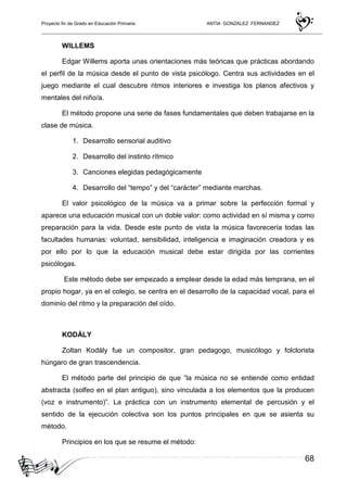Proyecto fin de Grado en Educación Primaria ANTIA GONZALEZ FERNANDEZ
68
WILLEMS
Edgar Willems aporta unas orientaciones más teóricas que prácticas abordando
el perfil de la música desde el punto de vista psicólogo. Centra sus actividades en el
juego mediante el cual descubre ritmos interiores e investiga los planos afectivos y
mentales del niño/a.
El método propone una serie de fases fundamentales que deben trabajarse en la
clase de música.
1. Desarrollo sensorial auditivo
2. Desarrollo del instinto rítmico
3. Canciones elegidas pedagógicamente
4. Desarrollo del “tempo” y del “carácter” mediante marchas.
El valor psicológico de la música va a primar sobre la perfección formal y
aparece una educación musical con un doble valor: como actividad en sí misma y como
preparación para la vida. Desde este punto de vista la música favorecería todas las
facultades humanas: voluntad, sensibilidad, inteligencia e imaginación creadora y es
por ello por lo que la educación musical debe estar dirigida por las corrientes
psicólogas.
Este método debe ser empezado a emplear desde la edad más temprana, en el
propio hogar, ya en el colegio, se centra en el desarrollo de la capacidad vocal, para el
dominio del ritmo y la preparación del oído.
KODÁLY
Zoltan Kodály fue un compositor, gran pedagogo, musicólogo y folclorista
húngaro de gran trascendencia.
El método parte del principio de que “la música no se entiende como entidad
abstracta (solfeo en el plan antiguo), sino vinculada a los elementos que la producen
(voz e instrumento)”. La práctica con un instrumento elemental de percusión y el
sentido de la ejecución colectiva son los puntos principales en que se asienta su
método.
Principios en los que se resume el método:
 