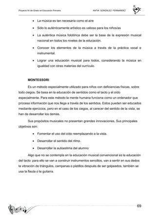 Proyecto fin de Grado en Educación Primaria ANTIA GONZALEZ FERNANDEZ
69
• La música es tan necesaria como el aire
• Sólo lo auténticamente artístico es valioso para los niños/as
• La auténtica música folclórica debe ser la base de la expresión musical
nacional en todos los niveles de la educación.
• Conocer los elementos de la música a través de la práctica vocal e
instrumental.
• Lograr una educación musical para todos, considerando la música en
igualdad con otras materias del currículo.
MONTESSORI
Es un método especialmente utilizado para niños con deficiencias físicas, sobre
todo ciegos. Se basa en la educación de sentidos como el tacto y el oído
especialmente. Para este método la mente humana funciona como un ordenador que
procesa información que nos llega a través de los sentidos. Estos pueden ser educados
mediante ejercicios, pero en el caso de los ciegos, al carecer del sentido de la vista, se
han de desarrollar los demás.
Sus propósitos musicales no presentan grandes innovaciones, Sus principales
objetivos son:
• Fomentar el uso del oído reemplazando a la vista.
• Desarrollar el sentido del ritmo.
• Desarrollar la autoestima del alumno
Algo que no se contempla en la educación musical convencional es la educación
del tacto: para ello se van a construir instrumentos sencillos, van a sentir en sus dedos
la vibración de triángulos, campanas o platillos después de ser golpeados, también se
usa la flauta o la guitarra.
 
