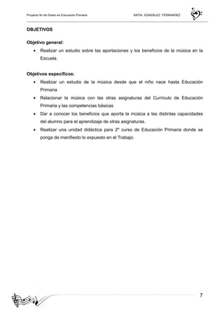 Proyecto fin de Grado en Educación Primaria ANTIA GONZALEZ FERNANDEZ
7
OBJETIVOS
Objetivo general:
• Realizar un estudio sobre las aportaciones y los beneficios de la música en la
Escuela.
Objetivos específicos:
• Realizar un estudio de la música desde que el niño nace hasta Educación
Primaria
• Relacionar la música con las otras asignaturas del Currículo de Educación
Primaria y las competencias básicas
• Dar a conocer los beneficios que aporta la música a las distintas capacidades
del alumno para el aprendizaje de otras asignaturas.
• Realizar una unidad didáctica para 2º curso de Educación Primaria donde se
ponga de manifiesto lo expuesto en el Trabajo.
 