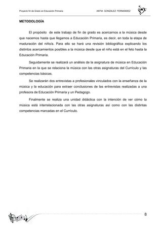 Proyecto fin de Grado en Educación Primaria ANTIA GONZALEZ FERNANDEZ
8
METODOLOGÍA
El propósito de este trabajo de fin de grado es acercarnos a la música desde
que nacemos hasta que llegamos a Educación Primaria, es decir, en toda la etapa de
maduración del niño/a. Para ello se hará una revisión bibliográfica explicando los
distintos acercamientos posibles a la música desde que el niño está en el feto hasta la
Educación Primaria.
Seguidamente se realizará un análisis de la asignatura de música en Educación
Primaria en la que se relaciona la música con las otras asignaturas del Currículo y las
competencias básicas.
Se realizarán dos entrevistas a profesionales vinculados con la enseñanza de la
música y la educación para extraer conclusiones de las entrevistas realizadas a una
profesora de Educación Primaria y un Pedagogo.
Finalmente se realiza una unidad didáctica con la intención de ver cómo la
música está interrelacionada con las otras asignaturas así como con las distintas
competencias marcadas en el Currículo.
 