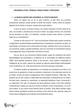 Proyecto fin de Grado en Educación Primaria ANTIA GONZALEZ FERNANDEZ
9
DESARROLLO DEL TRABAJO: RESULTADOS Y DISCUSIÓN
1. LA MUSICA DESDE QUE NACEMOS: EL EFECTO MOZART
Cómo es sabido que ya en el seno materno, el feto tiene sus primeras
sensaciones auditivas; puede percibir el latido del corazón, ciertos ruidos del aparato
digestivo de la madre e inclusive, sonidos del mundo exterior.
A poco de nacer, el entorno sonoro y la música empiezan a formar parte de su
vida. Los arrullos y canciones de cuna de la madre, los juegos rítmicos, las canciones
de los hermanos, la radio y la televisión, cumplen durante cierto tiempo, la primera
etapa de su musicalización.
Cuando el niño entra en el 1º ciclo de Educación Infantil este proceso comienza
a organizarse, transformándose paulatinamente en experiencia consciente, es decir, en
aprendizaje. Al principio como continuación del hogar, partiendo de lo que el niño trae:
sus canciones, juegos, juguetes preferidos, para ser conducido sin transiciones bruscas
y traumatizantes hacia su desarrollo y formación musical.
Hoy en día es muy conocido el Efecto Mozart, según los científicos del Centro
Neurobiológico del Aprendizaje y la Memoria de la Universidad de California (Velsid,
2006), tiene grandes beneficios sobre el ser humano, como ayudar a desarrollar la
inteligencia de los niños, atenuar los efectos de algunas determinadas enfermedades
como el Alzheimer, etc. Todo escuchando la música de este gran compositor.
El sistema auditivo se desarrolla en un momento muy temprano en el feto: en el
quinto mes de gestación el bebé ya empieza a reaccionar a los estímulos sonoros de
su madre. El autor de estas investigaciones, Don Campbell (Vázquez, 1998, pág. 145),
propone que el niño, desde su etapa fetal sea estimulado musicalmente por su madre.
De este modo, mejorará su crecimiento, su desarrollo intelectual, físico y emocional y
su creatividad. Con esto, se refuerzan los lazos afectivos madre e hijo. Este científico
norteamericano explica por qué es la música de Mozart y otros compositores, y no la de
otros estilos, la que induce estos efectos sobre el cerebro. Este efecto también sigue
dando buenos resultados durante los primeros cinco años de vida, estimulo capaz de
formar seres inteligentes pero además emocionalmente sanos.
 