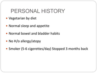 PERSONAL HISTORY
 Vegetarian by diet
 Normal sleep and appetite
 Normal bowel and bladder habits
 No H/o allergy/atopy
 Smoker (5-6 cigerettes/day) Stopped 3 months back
 
