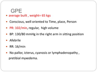 GPE
 average built , weight= 65 kgs
 Conscious, well oriented to Time, place, Person
 PR: 102/min, regular, high volume
 BP: 130/80 mmHg in the right arm in sitting position
 Afebrile
 RR: 16/min
 No pallor, icterus, cyanosis or lymphadenopathy ,
pretibial myxedema.
 