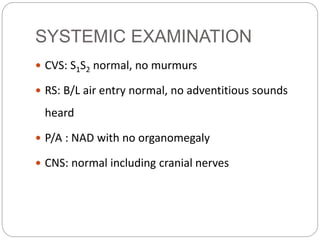 SYSTEMIC EXAMINATION
 CVS: S1S2 normal, no murmurs
 RS: B/L air entry normal, no adventitious sounds
heard
 P/A : NAD with no organomegaly
 CNS: normal including cranial nerves
 