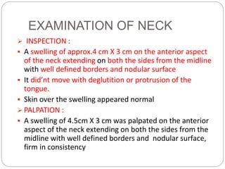 EXAMINATION OF NECK
 INSPECTION :
 A swelling of approx.4 cm X 3 cm on the anterior aspect
of the neck extending on both the sides from the midline
with well defined borders and nodular surface
 It did’nt move with deglutition or protrusion of the
tongue.
 Skin over the swelling appeared normal
 PALPATION :
 A swelling of 4.5cm X 3 cm was palpated on the anterior
aspect of the neck extending on both the sides from the
midline with well defined borders and nodular surface,
firm in consistency
 