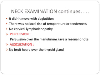 NECK EXAMINATION continues…..
 It didn’t move with deglutition
 There was no local rise of temperature or tenderness
 No cervical lymphadenopathy
 PERCUSSION :
Percussion over the manubrium gave a resonant note
 AUSCULTATION :
 No bruit heard over the thyroid gland
 