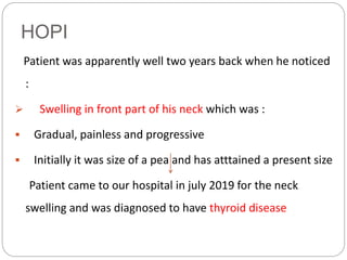 HOPI
Patient was apparently well two years back when he noticed
:
 Swelling in front part of his neck which was :
 Gradual, painless and progressive
 Initially it was size of a pea and has atttained a present size
Patient came to our hospital in july 2019 for the neck
swelling and was diagnosed to have thyroid disease
 