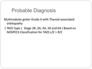 Probable Diagnosis
Multinodular goiter Grade II with Thyroid associated
orbitopathy
( TAO) Type I, Stage 2B ,3A, 4A, 50 and 6A ( Based on
NOSPECS Classification for TAO) L/E > R/E
 