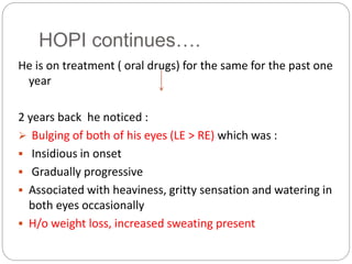 HOPI continues….
He is on treatment ( oral drugs) for the same for the past one
year
2 years back he noticed :
 Bulging of both of his eyes (LE > RE) which was :
 Insidious in onset
 Gradually progressive
 Associated with heaviness, gritty sensation and watering in
both eyes occasionally
 H/o weight loss, increased sweating present
 