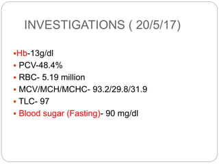 INVESTIGATIONS ( 20/5/17)
Hb-13g/dl
 PCV-48.4%
 RBC- 5.19 million
 MCV/MCH/MCHC- 93.2/29.8/31.9
 TLC- 97
 Blood sugar (Fasting)- 90 mg/dl
 
