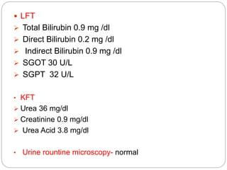  LFT
 Total Bilirubin 0.9 mg /dl
 Direct Bilirubin 0.2 mg /dl
 Indirect Bilirubin 0.9 mg /dl
 SGOT 30 U/L
 SGPT 32 U/L
• KFT
 Urea 36 mg/dl
 Creatinine 0.9 mg/dl
 Urea Acid 3.8 mg/dl
• Urine rountine microscopy- normal
 