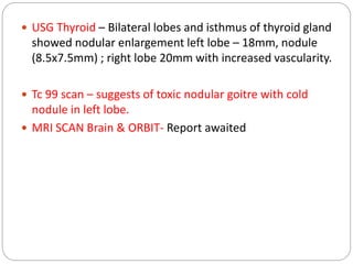  USG Thyroid – Bilateral lobes and isthmus of thyroid gland
showed nodular enlargement left lobe – 18mm, nodule
(8.5x7.5mm) ; right lobe 20mm with increased vascularity.
 Tc 99 scan – suggests of toxic nodular goitre with cold
nodule in left lobe.
 MRI SCAN Brain & ORBIT- Report awaited
 