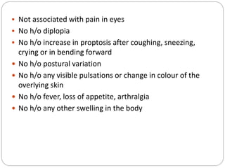  Not associated with pain in eyes
 No h/o diplopia
 No h/o increase in proptosis after coughing, sneezing,
crying or in bending forward
 No h/o postural variation
 No h/o any visible pulsations or change in colour of the
overlying skin
 No h/o fever, loss of appetite, arthralgia
 No h/o any other swelling in the body
 