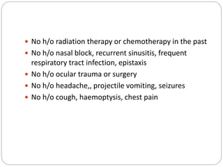  No h/o radiation therapy or chemotherapy in the past
 No h/o nasal block, recurrent sinusitis, frequent
respiratory tract infection, epistaxis
 No h/o ocular trauma or surgery
 No h/o headache,, projectile vomiting, seizures
 No h/o cough, haemoptysis, chest pain
 