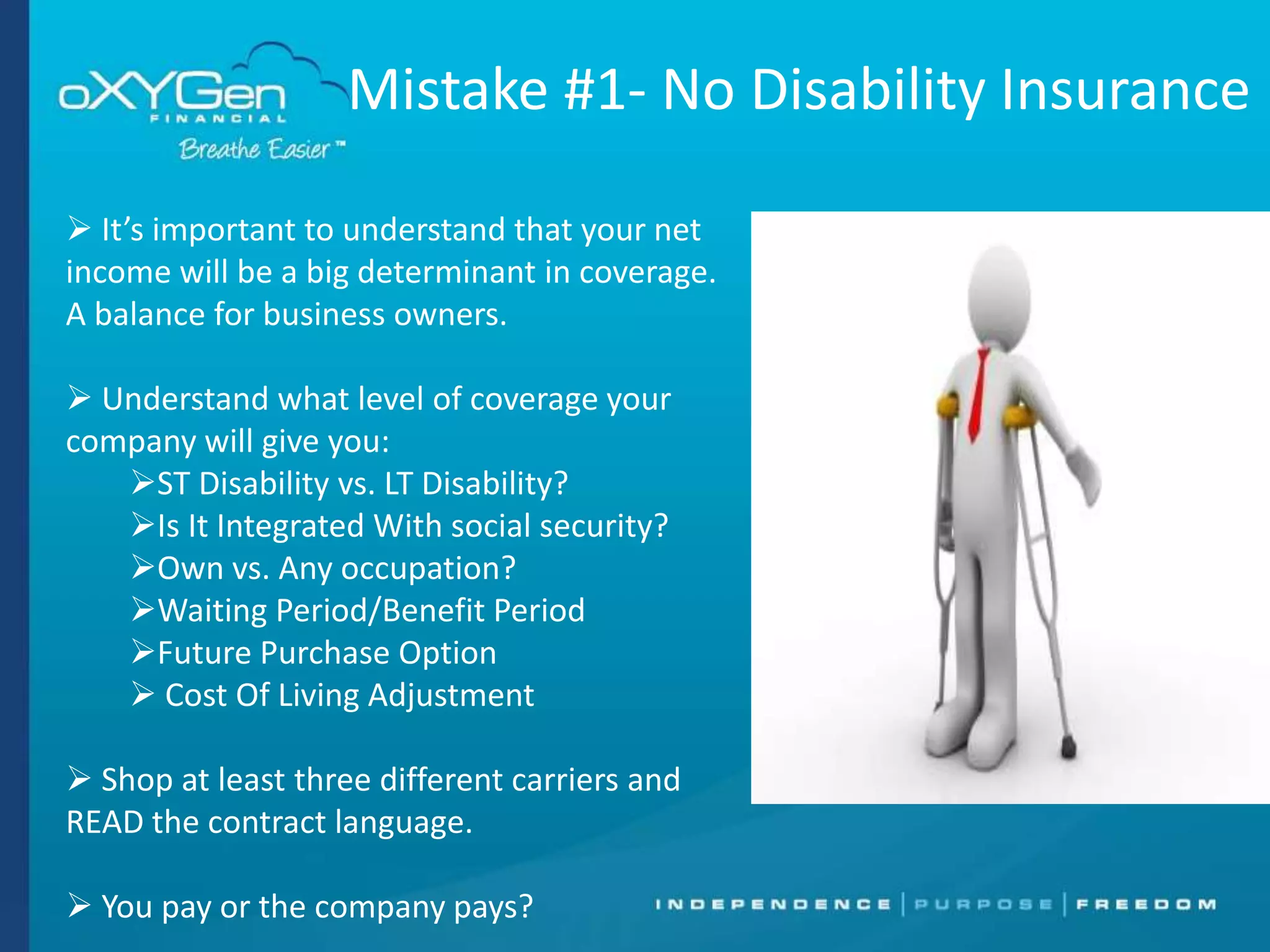 Mistake #1- No Disability Insurance
 It’s important to understand that your net
income will be a big determinant in coverage.
A balance for business owners.
 Understand what level of coverage your
company will give you:
ST Disability vs. LT Disability?
Is It Integrated With social security?
Own vs. Any occupation?
Waiting Period/Benefit Period
Future Purchase Option
 Cost Of Living Adjustment
 Shop at least three different carriers and
READ the contract language.
 You pay or the company pays?

 