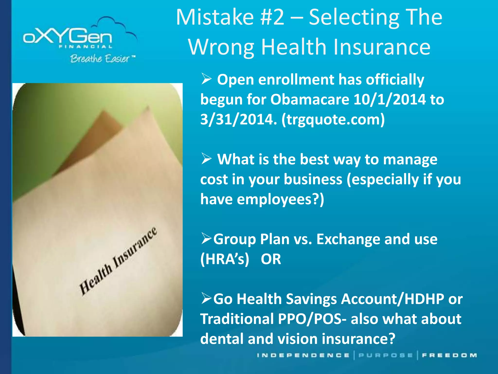 Mistake #2 – Selecting The
Wrong Health Insurance
 Open enrollment has officially
begun for Obamacare 10/1/2014 to
3/31/2014. (trgquote.com)
 What is the best way to manage
cost in your business (especially if you
have employees?)
Group Plan vs. Exchange and use
(HRA’s) OR
Go Health Savings Account/HDHP or
Traditional PPO/POS- also what about
dental and vision insurance?

 