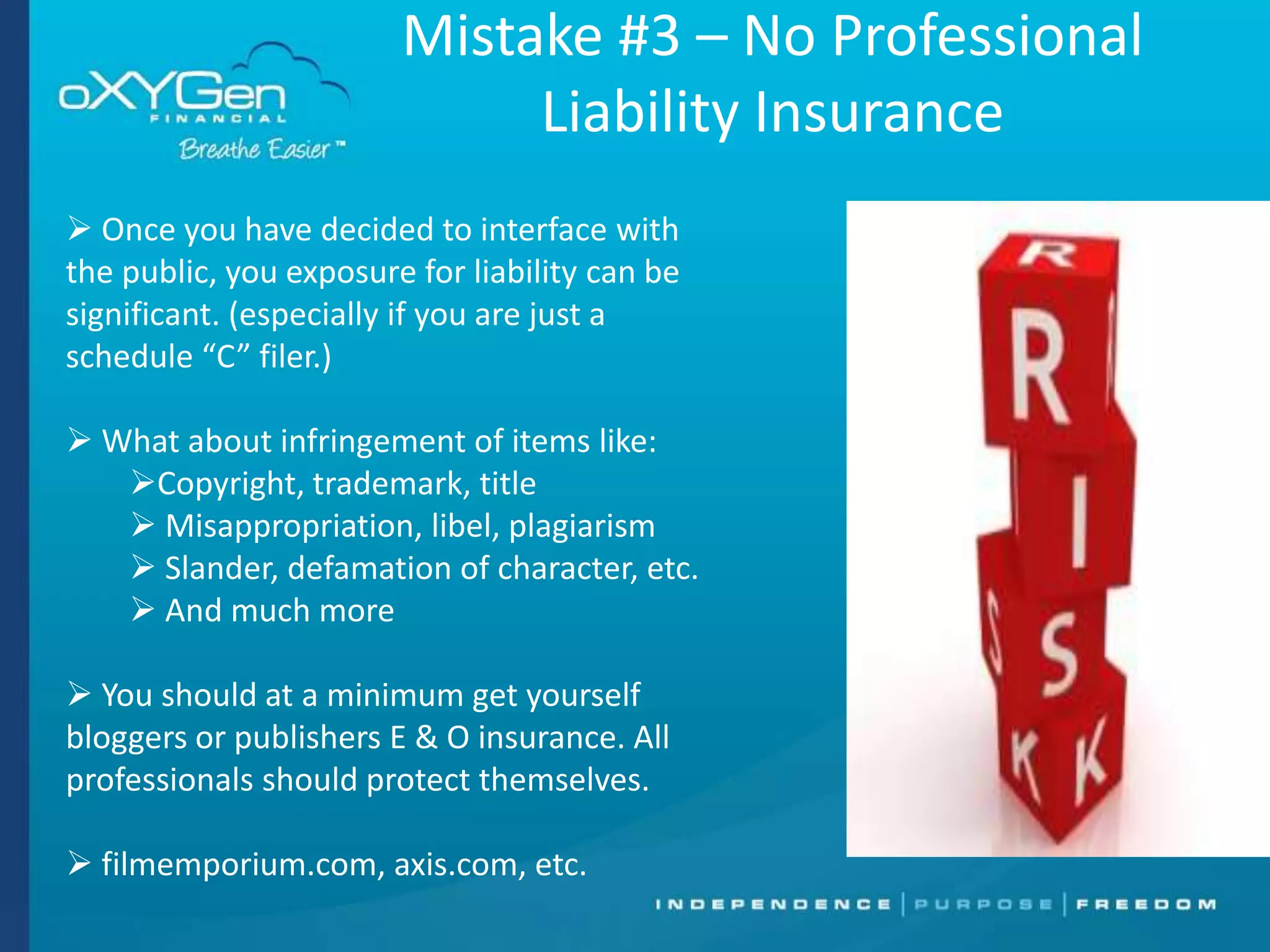 Mistake #3 – No Professional
Liability Insurance
 Once you have decided to interface with
the public, you exposure for liability can be
significant. (especially if you are just a
schedule “C” filer.)
 What about infringement of items like:
Copyright, trademark, title
 Misappropriation, libel, plagiarism
 Slander, defamation of character, etc.
 And much more
 You should at a minimum get yourself
bloggers or publishers E & O insurance. All
professionals should protect themselves.
 filmemporium.com, axis.com, etc.

 