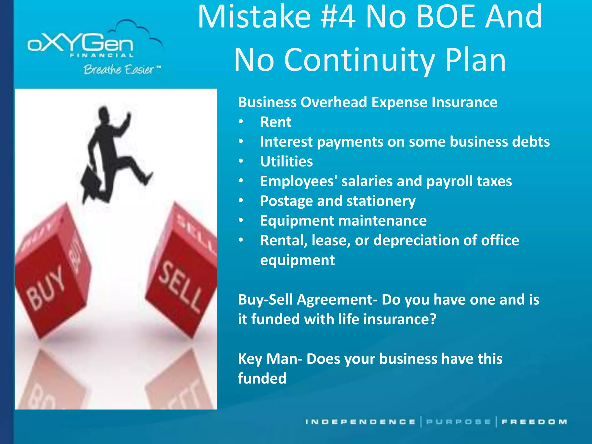 Mistake #4 No BOE And
No Continuity Plan
Business Overhead Expense Insurance
• Rent
• Interest payments on some business debts
• Utilities
• Employees' salaries and payroll taxes
• Postage and stationery
• Equipment maintenance
• Rental, lease, or depreciation of office
equipment
Buy-Sell Agreement- Do you have one and is
it funded with life insurance?
Key Man- Does your business have this
funded

 