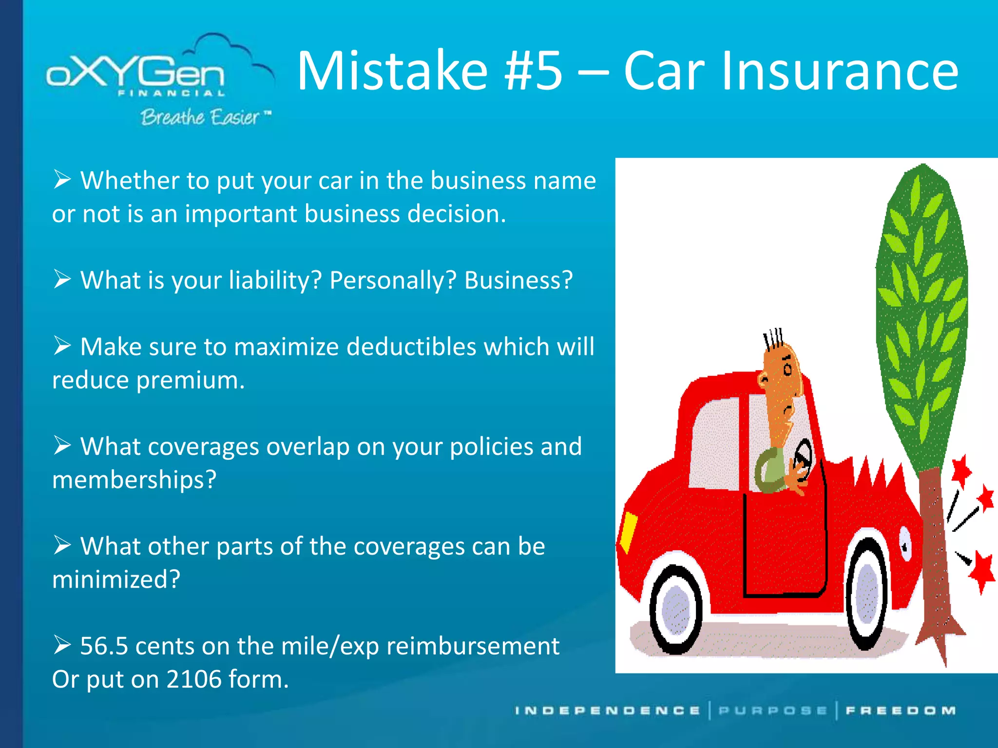 Mistake #5 – Car Insurance
 Whether to put your car in the business name
or not is an important business decision.
 What is your liability? Personally? Business?
 Make sure to maximize deductibles which will
reduce premium.
 What coverages overlap on your policies and
memberships?
 What other parts of the coverages can be
minimized?
 56.5 cents on the mile/exp reimbursement
Or put on 2106 form.

 