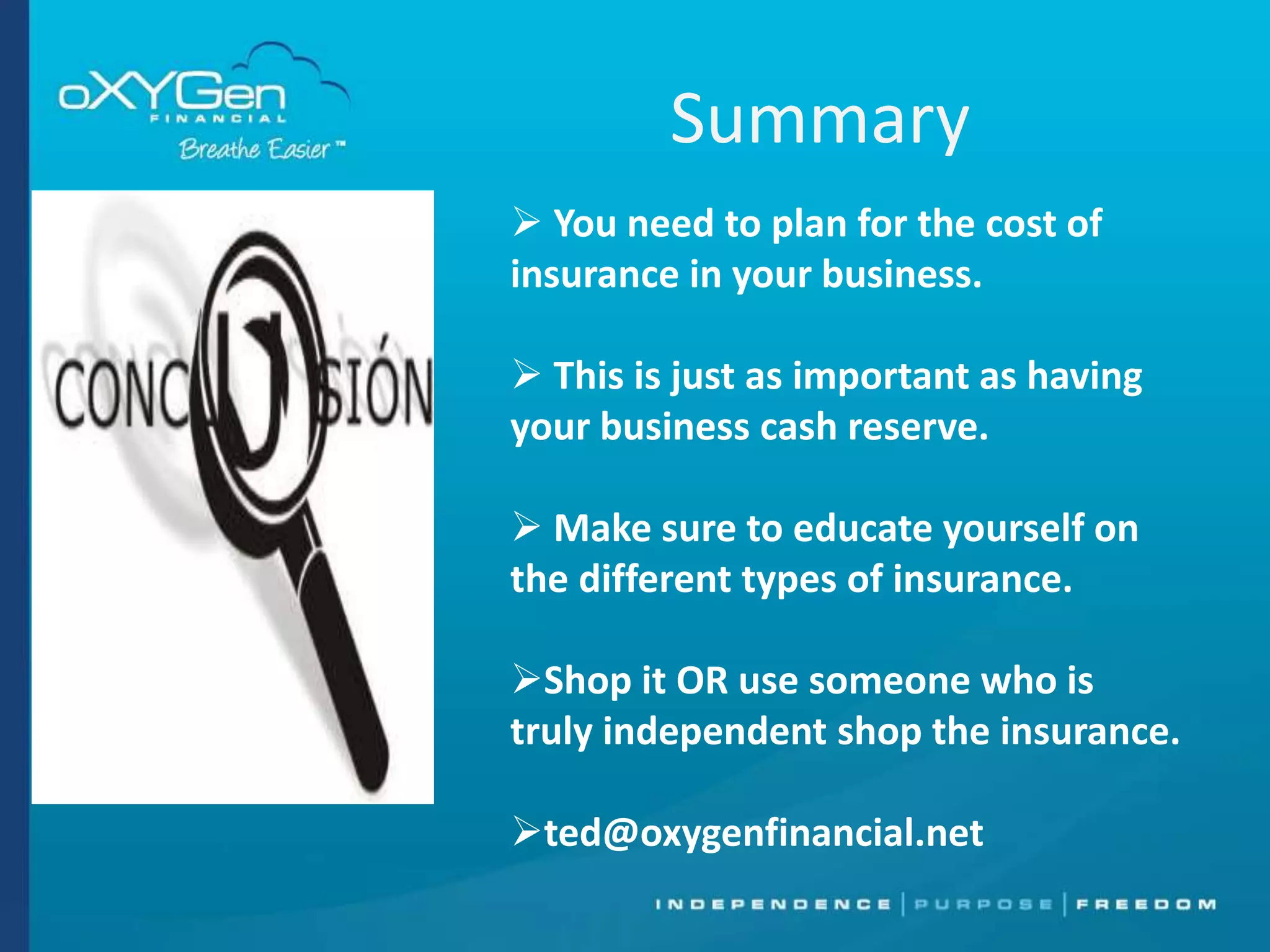 Summary
 You need to plan for the cost of
insurance in your business.
 This is just as important as having
your business cash reserve.
 Make sure to educate yourself on
the different types of insurance.
Shop it OR use someone who is
truly independent shop the insurance.
ted@oxygenfinancial.net

 